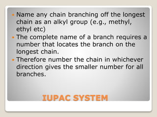 IUPAC SYSTEM
 Name any chain branching off the longest
chain as an alkyl group (e.g., methyl,
ethyl etc)
 The complete name of a branch requires a
number that locates the branch on the
longest chain.
 Therefore number the chain in whichever
direction gives the smaller number for all
branches.
 