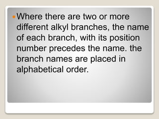 Where there are two or more
different alkyl branches, the name
of each branch, with its position
number precedes the name. the
branch names are placed in
alphabetical order.
 
