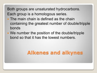 Alkenes and alkynes
Both groups are unsaturated hydrocarbons.
Each group is a homologous series.
 The main chain is defined as the chain
containing the greatest number of double/tripple
bonds
 We number the position of the double/tripple
bond so that it has the lowest numbers.
 