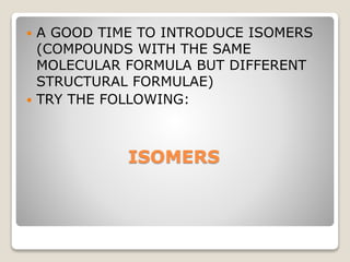 ISOMERS
 A GOOD TIME TO INTRODUCE ISOMERS
(COMPOUNDS WITH THE SAME
MOLECULAR FORMULA BUT DIFFERENT
STRUCTURAL FORMULAE)
 TRY THE FOLLOWING:
 