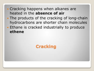 Cracking
 Cracking happens when alkanes are
heated in the absence of air
 The products of the cracking of long-chain
hydrocarbons are shorter chain molecules
 Ethane is cracked industrially to produce
ethene
 