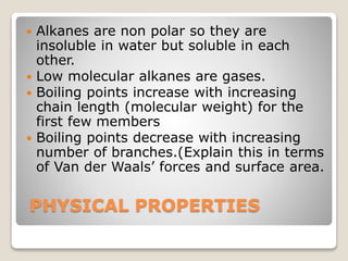 PHYSICAL PROPERTIES
 Alkanes are non polar so they are
insoluble in water but soluble in each
other.
 Low molecular alkanes are gases.
 Boiling points increase with increasing
chain length (molecular weight) for the
first few members
 Boiling points decrease with increasing
number of branches.(Explain this in terms
of Van der Waals’ forces and surface area.
 