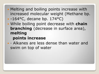  Melting and boiling points increase with
increased molecular weight (Methane bp.
 -164°C, decane bp. 174°C)
 While boiling point decrease with chain
branching (decrease in surface area),
melting
points increase
 · Alkanes are less dense than water and
swim on top of water
 