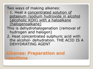 Alkenes: Preparation and
reactions
Two ways of making alkenes:
 1. Heat a concentrated solution of
potasium /sodium hydroxide in alcohol
(alcoholic KOH) with a haloalkane
(halogenoalkane)
This is dehydrohalogenation (removal of
hydrogen and halogen)
2. Heat concentrated sulphuric acid with
the alcohol- dehydration. THE ACID IS A
DEHYDRATING AGENT
 