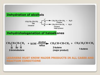 LEARNERS MUST KNOW MAJOR PRODUCTS IN ALL CASES AND
REACTION CONDITIONS
CH3CH2-CH-CH3
OH
H+
H+
CH3CH=CH-CH3 + H2O
CH3CH2-CH=CH2 + H2O
2-butanol
2-butene
major product
1-butene
Dehydration of alcohols
Dehydrohalogenation of haloalkanes
CH3CH-CH-CH2
BrH H
KOH CH3CH=CH-CH3 CH3CH2CH=CH2
alcohol
reflux
2-bromobutane
2-butene
(major product)
1-butene
 