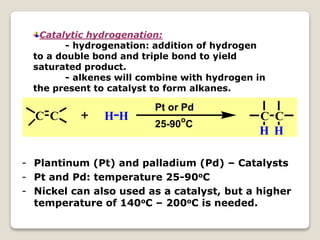 Catalytic hydrogenation:
- hydrogenation: addition of hydrogen
to a double bond and triple bond to yield
saturated product.
- alkenes will combine with hydrogen in
the present to catalyst to form alkanes.
C C H H C C
H H
Pt or Pd
25-90o
C
- Plantinum (Pt) and palladium (Pd) – Catalysts
- Pt and Pd: temperature 25-90oC
- Nickel can also used as a catalyst, but a higher
temperature of 140oC – 200oC is needed.
 