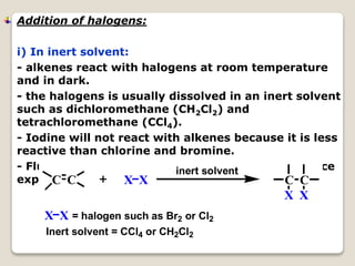 Addition of halogens:
i) In inert solvent:
- alkenes react with halogens at room temperature
and in dark.
- the halogens is usually dissolved in an inert solvent
such as dichloromethane (CH2Cl2) and
tetrachloromethane (CCl4).
- Iodine will not react with alkenes because it is less
reactive than chlorine and bromine.
- Fluorine is very reactive. The reaction will produce
explosion.C C X X C C
X X
inert solvent
X X = halogen such as Br2 or Cl2
Inert solvent = CCl4 or CH2Cl2
 