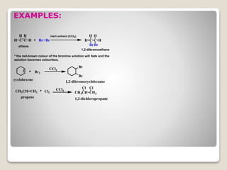 EXAMPLES:
C C
HH
H H Br Br
Br2
Br
Br
CCl4
CH3CH=CH2 Cl2
CCl4
CH3CH
Cl
CH2
Cl
C C
Br
H H
Br
H H
inert solvent (CCl4)
ethene
1,2-dibromoethane
* the red-brown colour of the bromine solution will fade and the
solution becomes colourless.
cyclohexene 1,2-dibromocyclohexane
propene 1,2-dichloropropane
 