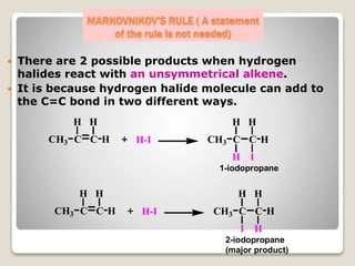 MARKOVNIKOV’S RULE ( A statement
of the rule is not needed)
 There are 2 possible products when hydrogen
halides react with an unsymmetrical alkene.
 It is because hydrogen halide molecule can add to
the C=C bond in two different ways.
C C
H
HCH3
H
H-I
C C
H
HCH3
H
H-I
C C
H
HCH3
H
H I
C C
H
HCH3
H
I H
1-iodopropane
2-iodopropane
(major product)
 