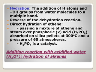 Addition reaction with acidified water
(H3O+): hydration of alkenes
• Hydration: The addition of H atoms and
–OH groups from water molecules to a
multiple bond.
• Reverse of the dehydration reaction.
• Direct hydration of ethene:
 - passing a mixture of ethene and
steam over phosphoric (v) acid (H3PO4)
absorbed on silica pellets at 300oC and a
pressure of 60 atmospheres.
 - H3PO4 is a catalyst.
 