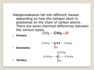 Halogenoalkanes fall into different classes
depending on how the halogen atom is
positioned on the chain of carbon atoms.
There are some chemical differences between
the various types.
• Primary
• Secondary
• Tertiary
 