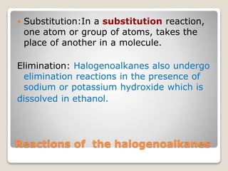 Reactions of the halogenoalkanes
 Substitution:In a substitution reaction,
one atom or group of atoms, takes the
place of another in a molecule.
Elimination: Halogenoalkanes also undergo
elimination reactions in the presence of
sodium or potassium hydroxide which is
dissolved in ethanol.
 