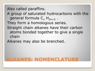 ALKANES: NOMENCLATURE
Also called paraffins.
A group of saturated hydrocarbons with the
general formula Cn H2n+2 .
They form a homologous series.
Straight chain alkanes have their carbon
atoms bonded together to give a single
chain
Alkanes may also be branched.
 