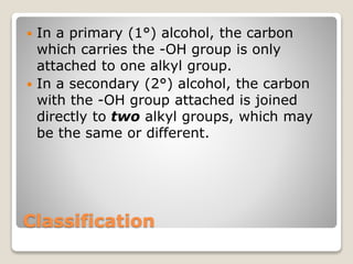 Classification
 In a primary (1°) alcohol, the carbon
which carries the -OH group is only
attached to one alkyl group.
 In a secondary (2°) alcohol, the carbon
with the -OH group attached is joined
directly to two alkyl groups, which may
be the same or different.
 