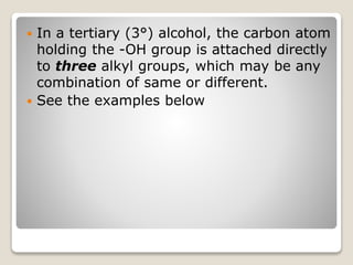 In a tertiary (3°) alcohol, the carbon atom
holding the -OH group is attached directly
to three alkyl groups, which may be any
combination of same or different.
 See the examples below
 