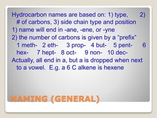 NAMING (GENERAL)
Hydrocarbon names are based on: 1) type, 2)
# of carbons, 3) side chain type and position
1) name will end in -ane, -ene, or -yne
2) the number of carbons is given by a “prefix”
1 meth- 2 eth- 3 prop- 4 but- 5 pent- 6
hex- 7 hept- 8 oct- 9 non- 10 dec-
Actually, all end in a, but a is dropped when next
to a vowel. E.g. a 6 C alkene is hexene
 