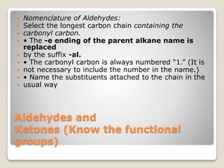 Aldehydes and
Ketones (Know the functional
groups)
 Nomenclature of Aldehydes:
 Select the longest carbon chain containing the
 carbonyl carbon.
 • The -e ending of the parent alkane name is
replaced
 by the suffix -al.
 • The carbonyl carbon is always numbered “1.” (It is
 not necessary to include the number in the name.)
 • Name the substituents attached to the chain in the
 usual way
 