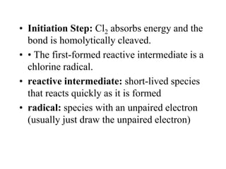 • Initiation Step: Cl2 absorbs energy and the
bond is homolytically cleaved.
• • The first-formed reactive intermediate is a
chlorine radical.
• reactive intermediate: short-lived species
that reacts quickly as it is formed
• radical: species with an unpaired electron
(usually just draw the unpaired electron)
 