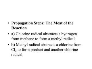 • Propagation Steps: The Meat of the
Reaction
• a) Chlorine radical abstracts a hydrogen
from methane to form a methyl radical.
• b) Methyl radical abstracts a chlorine from
Cl2 to form product and another chlorine
radical
 