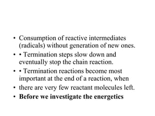 • Consumption of reactive intermediates
(radicals) without generation of new ones.
• • Termination steps slow down and
eventually stop the chain reaction.
• • Termination reactions become most
important at the end of a reaction, when
• there are very few reactant molecules left.
• Before we investigate the energetics
 