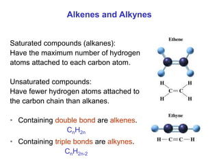 Saturated compounds (alkanes):
Have the maximum number of hydrogen
atoms attached to each carbon atom.
Unsaturated compounds:
Have fewer hydrogen atoms attached to
the carbon chain than alkanes.
• Containing double bond are alkenes.
CnH2n
• Containing triple bonds are alkynes.
CnH2n-2
Alkenes and Alkynes
 