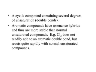 • A cyclic compound containing several degrees
of unsaturation (double bonds).
• Aromatic compounds have resonance hybrids
and thus are more stable than normal
unsaturated compounds. E.g. Cl2 does not
readily add to an aromatic double bond, but
reacts quite rapidly with normal unsaturated
compounds.
 