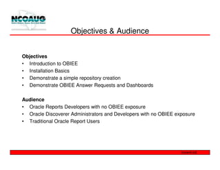 Objectives & Audience


Objectives
• Introduction to OBIEE
• Installation Basics
• Demonstrate a simple repository creation
• Demonstrate OBIEE Answer Requests and Dashboards

Audience
• Oracle Reports Developers with no OBIEE exposure
• Oracle Discoverer Administrators and Developers with no OBIEE exposure
• Traditional Oracle Report Users
 