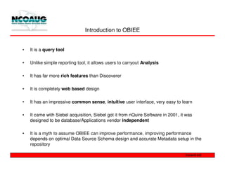 Introduction to OBIEE


•   It is a query tool

•   Unlike simple reporting tool, it allows users to carryout Analysis

•   It has far more rich features than Discoverer

•   It is completely web based design

•   It has an impressive common sense, intuitive user interface, very easy to learn

•   It came with Siebel acquisition, Siebel got it from nQuire Software in 2001, it was
    designed to be database/Applications vendor independent

•   It is a myth to assume OBIEE can improve performance, improving performance
    depends on optimal Data Source Schema design and accurate Metadata setup in the
    repository
 