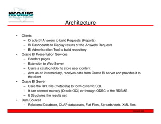 Architecture

•   Clients
     – Oracle BI Answers to build Requests (Reports)
     – BI Dashboards to Display results of the Answers Requests
     – BI Administration Tool to build repository
•   Oracle BI Presentation Services
     – Renders pages
     – Extension to Web Server
     – Users a catalog folder to store user content
     – Acts as an intermediary, receives data from Oracle BI server and provides it to
        the client
•   Oracle BI Server
     – Uses the RPD file (metadata) to form dynamic SQL
     – It can connect natively (Oracle OCI) or through ODBC to the RDBMS
     – It Structures the results set
•   Data Sources
     – Relational Database, OLAP databases, Flat Files, Spreadsheets, XML files
 