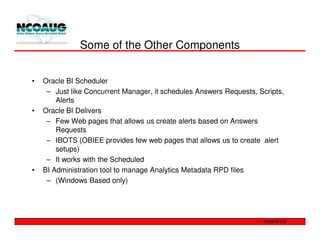 Some of the Other Components


•   Oracle BI Scheduler
     – Just like Concurrent Manager, it schedules Answers Requests, Scripts,
        Alerts
•   Oracle BI Delivers
     – Few Web pages that allows us create alerts based on Answers
        Requests
     – IBOTS (OBIEE provides few web pages that allows us to create alert
        setups)
     – It works with the Scheduled
•   BI Administration tool to manage Analytics Metadata RPD files
     – (Windows Based only)
 