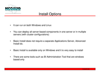 Install Options


•   It can run on both Windows and Linux

•   You can deploy all server based components in one server or in multiple
    servers (with cluster configurations)

•   Basic Install does not require a separate Applications Server, Advanced
    Install do.

•   Basic Install is available only on Windows and it is very easy to install

•   There are some tools such as BI Administration Tool that are windows
    based only
 