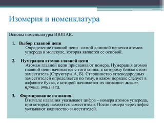 Изомерия и номенклатура
Основы номенклатуры ИЮПАК.
1. Выбор главной цепи
Определение главной цепи –самой длинной цепочки атомов
углерода в молекуле, которая является ее основой.
2. Нумерация атомов главной цепи
Атомам главной цепи присваивают номера. Нумерация атомов
главной цепи начинается с того конца, к которому ближе стоит
заместитель (Структуры А, Б). Старшинство углеводородных
заместителей определяется по тому, в каком порядке следует в
алфавите буква, с которой начинается их название: метил,
пропил, этил и тд.
3. Формирование названия.
В начале названия указывают цифра – номера атомов углерода,
при которых находятся заместители. После номера через дефис
указывают количество заместителей.
 