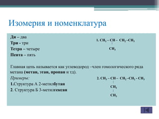 Ди – два
Три - три
Тетра – четыре
Пента – пять
Главная цепь называется как углеводород –член гомологического ряда
метана (метан, этан, пропан и тд).
Примеры:
1.Структура А 2-метилбутан
2. Структура Б 3-метилгексан
Изомерия и номенклатура
1. CH3 – CH – CH2 –CH3
CH3
2. CH3 – CH – CH2 –CH2 - CH3
CH2
CH3
 