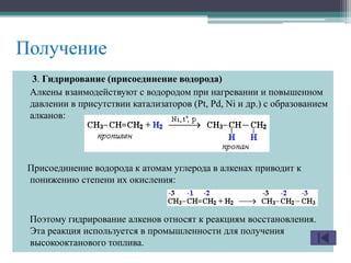 Получение
3. Гидрирование (присоединение водорода)
Алкены взаимодействуют с водородом при нагревании и повышенном
давлении в присутствии катализаторов (Pt, Pd, Ni и др.) с образованием
алканов:
Присоединение водорода к атомам углерода в алкенах приводит к
понижению степени их окисления:
Поэтому гидрирование алкенов относят к реакциям восстановления.
Эта реакция используется в промышленности для получения
высокооктанового топлива.
 