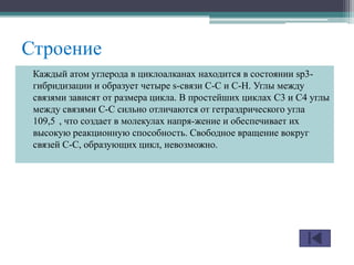 Строение
Каждый атом углерода в циклоалканах находится в состоянии sp3-
гибридизации и образует четыре s-связи С-С и С-Н. Углы между
связями зависят от размера цикла. В простейших циклах С3 и С4 углы
между связями С-С сильно отличаются от гетраэдрического угла
109,5 , что создает в молекулах напря-жение и обеспечивает их
высокую реакционную способность. Свободное вращение вокруг
связей С-С, образующих цикл, невозможно.
 