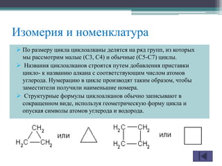 Изомерия и номенклатура
 По размеру цикла циклоалканы делятся на ряд групп, из которых
мы рассмотрим малые (С3, С4) и обычные (С5-С7) циклы.
 Названия циклоалканов строятся путем добавления приставки
цикло- к названию алкана с соответствующим числом атомов
углерода. Нумерацию в цикле производят таким образом, чтобы
заместители получили наименьшие номера.
 Структурные формулы циклоалканов обычно записывают в
сокращенном виде, используя геометрическую форму цикла и
опуская символы атомов углерода и водорода.
 