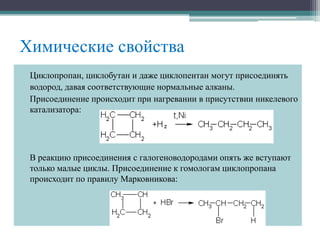 Химические свойства
Циклопропан, циклобутан и даже циклопентан могут присоединять
водород, давая соответствующие нормальные алканы.
Присоединение происходит при нагревании в присутствии никелевого
катализатора:
В реакцию присоединения с галогеноводородами опять же вступают
только малые циклы. Присоединение к гомологам циклопропана
происходит по правилу Марковникова:
 