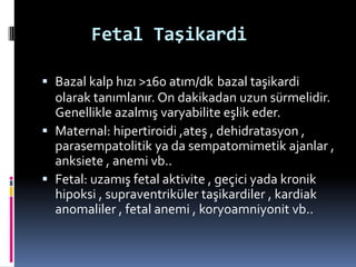 Fetal Taşikardi
 Bazal kalp hızı >160 atım/dk bazal taşikardi
olarak tanımlanır. On dakikadan uzun sürmelidir.
Genellikle azalmış varyabilite eşlik eder.
 Maternal: hipertiroidi ,ateş , dehidratasyon ,
parasempatolitik ya da sempatomimetik ajanlar ,
anksiete , anemi vb..
 Fetal: uzamış fetal aktivite , geçici yada kronik
hipoksi , supraventriküler taşikardiler , kardiak
anomaliler , fetal anemi , koryoamniyonit vb..
 
