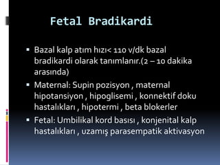 Fetal Bradikardi
 Bazal kalp atım hızı< 110 v/dk bazal
bradikardi olarak tanımlanır.(2 – 10 dakika
arasında)
 Maternal: Supin pozisyon , maternal
hipotansiyon , hipoglisemi , konnektif doku
hastalıkları , hipotermi , beta blokerler
 Fetal: Umbilikal kord basısı , konjenital kalp
hastalıkları , uzamış parasempatik aktivasyon
 