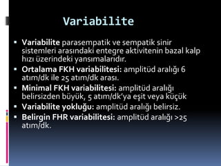 Variabilite
 Variabilite parasempatik ve sempatik sinir
sistemleri arasındaki entegre aktivitenin bazal kalp
hızı üzerindeki yansımalarıdır.
 Ortalama FKH variabilitesi: amplitüd aralığı 6
atım/dk ile 25 atım/dk arası.
 Minimal FKH variabilitesi: amplitüd aralığı
belirsizden büyük, 5 atım/dk’ya eşit veya küçük
 Variabilite yokluğu: amplitüd aralığı belirsiz.
 Belirgin FHR variabilitesi: amplitüd aralığı >25
atım/dk.
 
