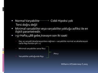  NormalVaryabilite Ciddi Hipoksi yok
Tersi doğru değil
 Minimal varyabilite veya varyabilite yokluğu asfiksi ile en
ilişkili parametredir.
 >37 Hafta,488 gebe,travayın son iki saati
 Geç ve varyabl deselerasyonlara rağmen + varyabilite normal ve akselerasyon
varsa %97 kordon ph’ı >7
 Minimal varyabilite varsa %12
PH<7
 Varyabilite yokluğunda %31
Williams UP,Galerneay F,2003
 