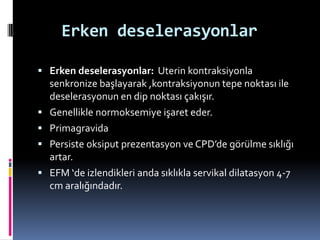 Erken deselerasyonlar
 Erken deselerasyonlar: Uterin kontraksiyonla
senkronize başlayarak ,kontraksiyonun tepe noktası ile
deselerasyonun en dip noktası çakışır.
 Genellikle normoksemiye işaret eder.
 Primagravida
 Persiste oksiput prezentasyon ve CPD’de görülme sıklığı
artar.
 EFM ‘de izlendikleri anda sıklıkla servikal dilatasyon 4-7
cm aralığındadır.
 