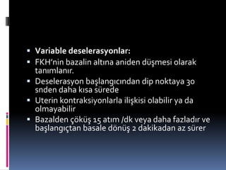  Variable deselerasyonlar:
 FKH’nin bazalin altına aniden düşmesi olarak
tanımlanır.
 Deselerasyon başlangıcından dip noktaya 30
snden daha kısa sürede
 Uterin kontraksiyonlarla ilişkisi olabilir ya da
olmayabilir
 Bazalden çöküş 15 atım /dk veya daha fazladır ve
başlangıçtan basale dönüş 2 dakikadan az sürer
 