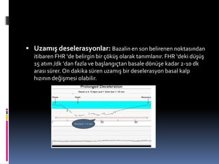  Uzamış deselerasyonlar: Bazalin en son belirenen noktasından
itibaren FHR ‘de belirgin bir çöküş olarak tanımlanır. FHR ‘deki düşüş
15 atım /dk ‘dan fazla ve başlangıçtan basale dönüşe kadar 2-10 dk
arası sürer. On dakika süren uzamış bir deselerasyon basal kalp
hızının değişmesi olabilir.
 