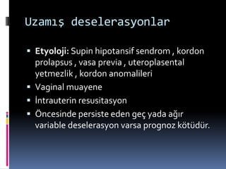 Uzamış deselerasyonlar
 Etyoloji: Supin hipotansif sendrom , kordon
prolapsus , vasa previa , uteroplasental
yetmezlik , kordon anomalileri
 Vaginal muayene
 İntrauterin resusitasyon
 Öncesinde persiste eden geç yada ağır
variable deselerasyon varsa prognoz kötüdür.
 