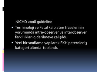NICHD 2008 guideline
 Terminoloji ve Fetal kalp atım traselerinin
yorumunda intra-observer ve interobserver
farklılıkları giderilmeye çalışıldı.
 Yeni bir sınıflama yapılarak FKH paternleri 3
kategori altında toplandı.
 