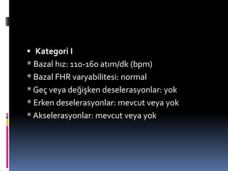  Kategori I
* Bazal hız: 110-160 atım/dk (bpm)
* Bazal FHR varyabilitesi: normal
* Geç veya değişken deselerasyonlar: yok
* Erken deselerasyonlar: mevcut veya yok
* Akselerasyonlar: mevcut veya yok
 