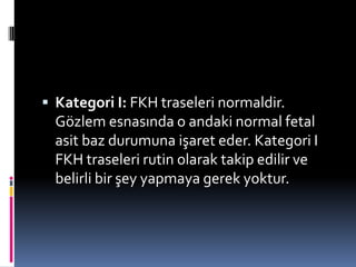  Kategori I: FKH traseleri normaldir.
Gözlem esnasında o andaki normal fetal
asit baz durumuna işaret eder. Kategori I
FKH traseleri rutin olarak takip edilir ve
belirli bir şey yapmaya gerek yoktur.
 