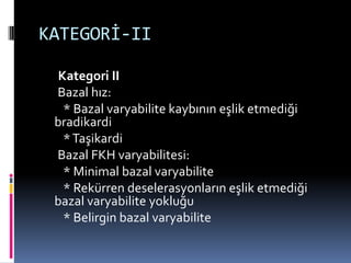 KATEGORİ-II
Kategori II
Bazal hız:
* Bazal varyabilite kaybının eşlik etmediği
bradikardi
*Taşikardi
Bazal FKH varyabilitesi:
* Minimal bazal varyabilite
* Rekürren deselerasyonların eşlik etmediği
bazal varyabilite yokluğu
* Belirgin bazal varyabilite
 