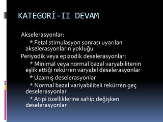 KATEGORİ-II DEVAM
Akselerasyonlar:
* Fetal stimulasyon sonrası uyarılan
akselerasyonların yokluğu
Periyodik veya epizodik deselerasyonlar:
* Minimal veya normal bazal varyabilitenin
eşlik ettiği rekürren varyabıl deselerasyonlar
* Uzamış deselerasyonlar
* Normal bazal variyabiliteli rekürren geç
deselerasyonlar
* Atipi özelliklerine sahip değişken
deselerasyonlar
 